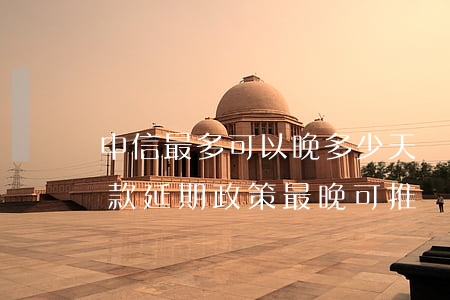 中信最多可以晚多少天還款，中信銀行貸款還款延期政策：最晚可推遲多久？